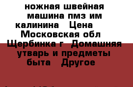 ножная швейная машина пмз им.калинина › Цена ­ 0 - Московская обл., Щербинка г. Домашняя утварь и предметы быта » Другое   